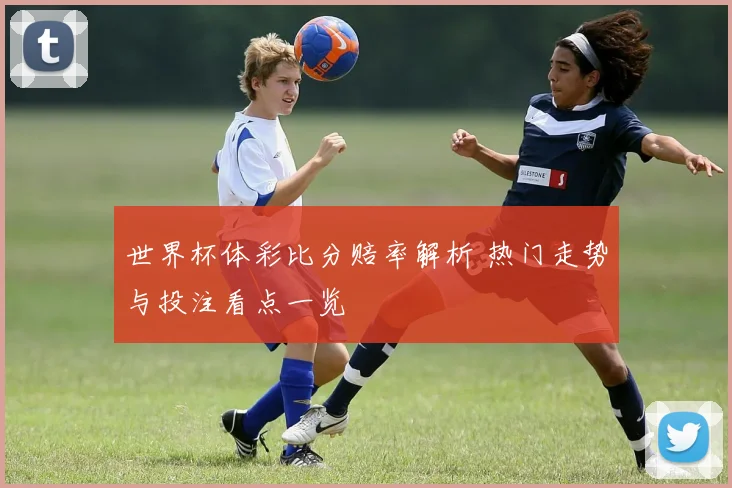 世界杯体彩比分赔率解析 热门走势与投注看点一览