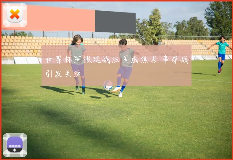 世界杯阿根廷战法国成焦点 争夺战引发关注