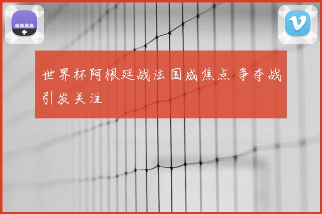 世界杯阿根廷战法国成焦点 争夺战引发关注