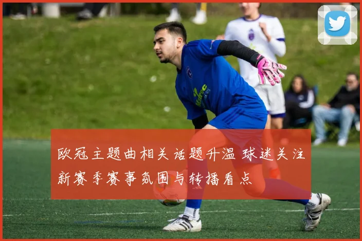 欧冠主题曲相关话题升温 球迷关注新赛季赛事氛围与转播看点