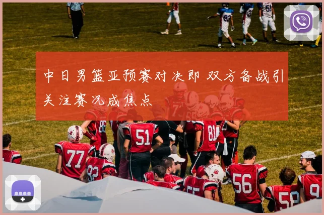 中日男篮亚预赛对决即 双方备战引关注赛况成焦点