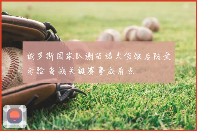 俄罗斯国家队谢苗诺夫伤缺后防受考验 备战关键赛事成看点