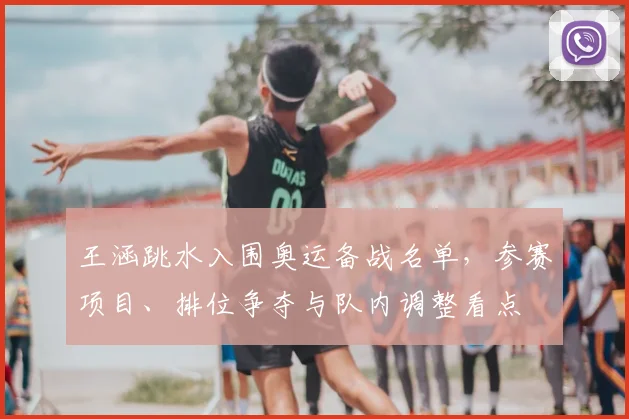 王涵跳水入围奥运备战名单，参赛项目、排位争夺与队内调整看点