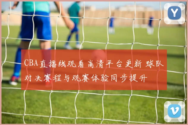 CBA直播线观看高清平台更新 球队对决赛程与观赛体验同步提升