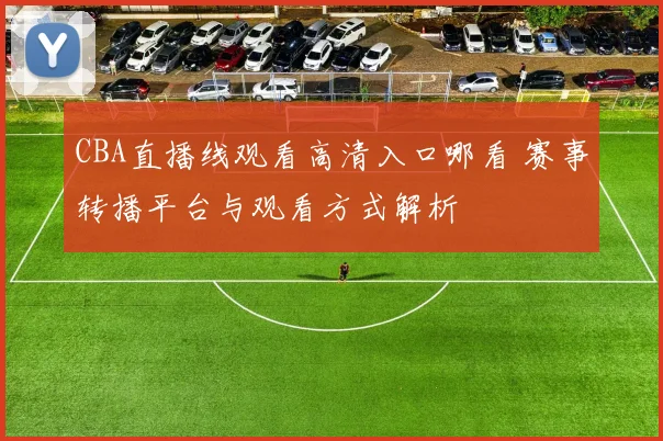 CBA直播线观看高清入口哪看 赛事转播平台与观看方式解析