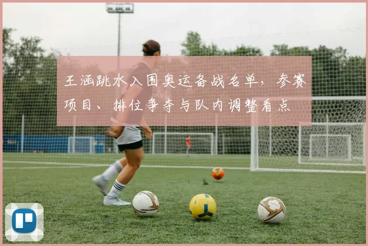 王涵跳水入围奥运备战名单，参赛项目、排位争夺与队内调整看点