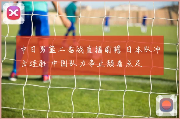 中日男篮二番战直播前瞻 日本队冲击连胜 中国队力争止颓看点足