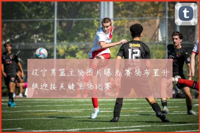 辽宁男篮主场图片曝光 赛场布置升级迎接关键主场比赛