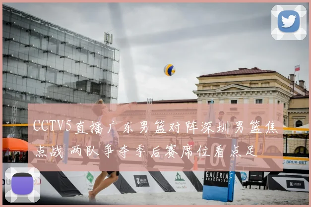 CCTV5直播广东男篮对阵深圳男篮焦点战 两队争夺季后赛席位看点足