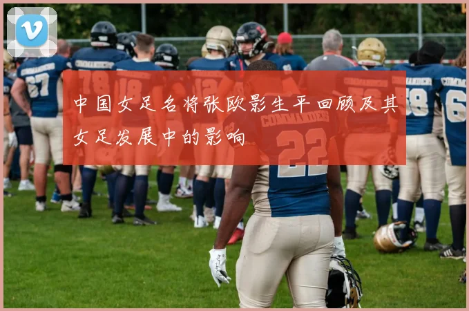 中国女足名将张欧影生平回顾及其女足发展中的影响