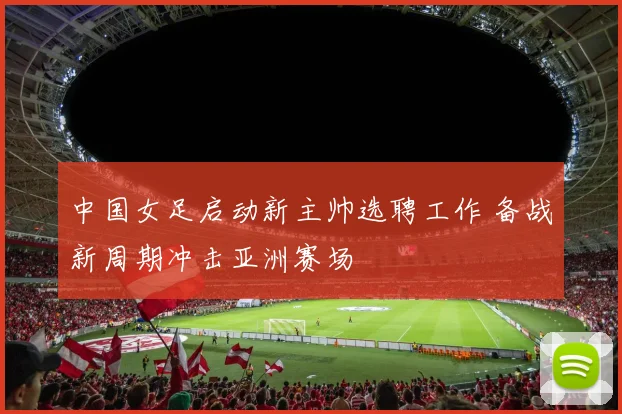 中国女足启动新主帅选聘工作 备战新周期冲击亚洲赛场