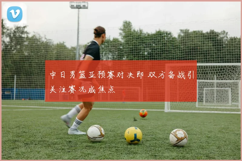 中日男篮亚预赛对决即 双方备战引关注赛况成焦点